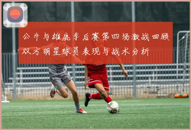 公牛与雄鹿季后赛第四场激战回顾双方明星球员表现与战术分析