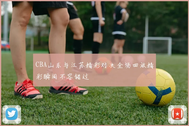 CBA山东与江苏精彩对决全场回放精彩瞬间不容错过