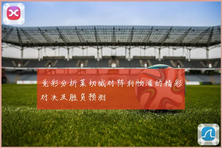 竞彩分析莱切城对阵利物浦的精彩对决及胜负预测