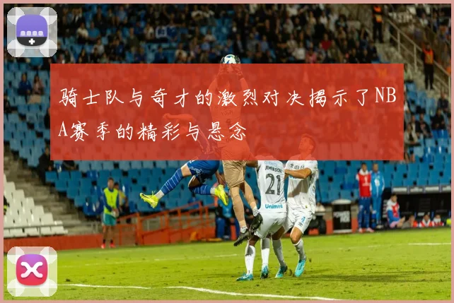 骑士队与奇才的激烈对决揭示了NBA赛季的精彩与悬念