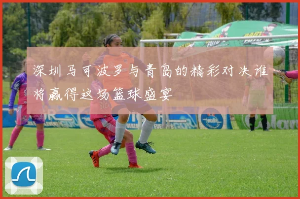 深圳马可波罗与青岛的精彩对决谁将赢得这场篮球盛宴