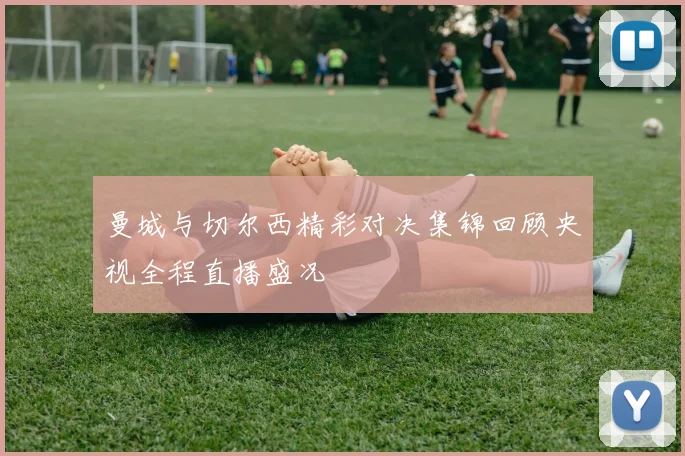 曼城与切尔西精彩对决集锦回顾央视全程直播盛况