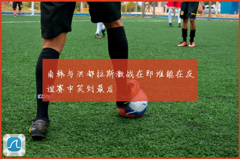 南韩与洪都拉斯激战在即谁能在友谊赛中笑到最后