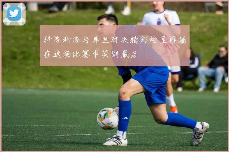 科洛科洛与库里对决精彩纷呈谁能在这场比赛中笑到最后