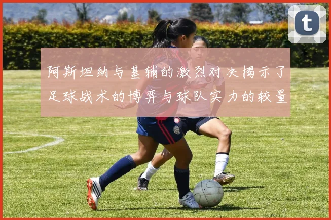 阿斯坦纳与基辅的激烈对决揭示了足球战术的博弈与球队实力的较量
