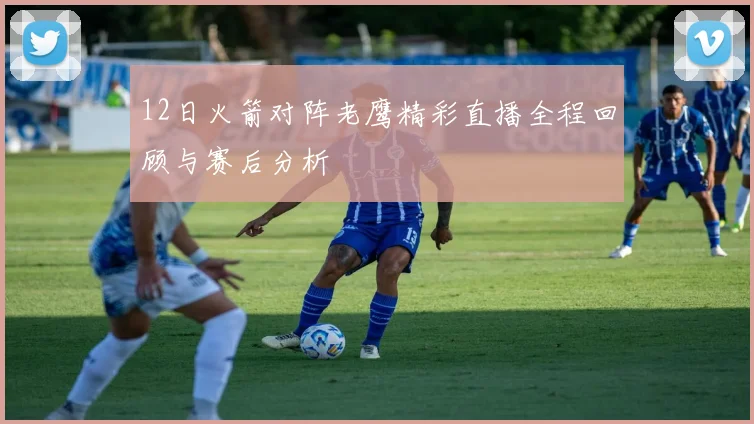 12日火箭对阵老鹰精彩直播全程回顾与赛后分析