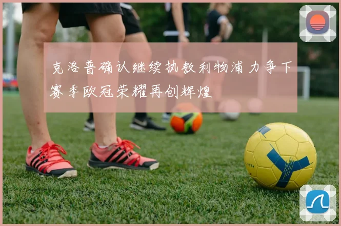 克洛普确认继续执教利物浦力争下赛季欧冠荣耀再创辉煌