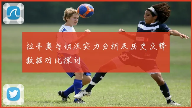 拉齐奥与切沃实力分析及历史交锋数据对比探讨