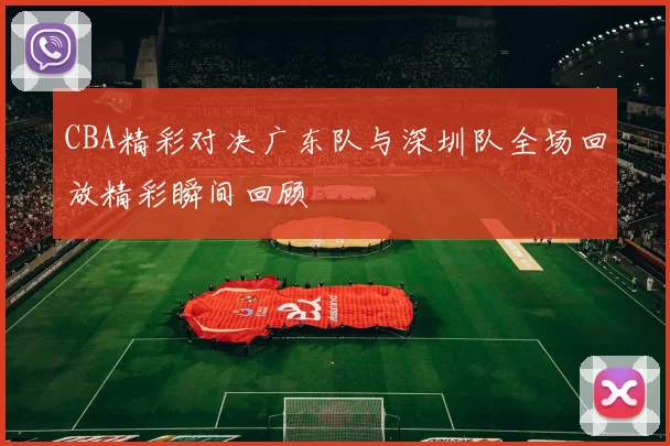 CBA精彩对决广东队与深圳队全场回放精彩瞬间回顾