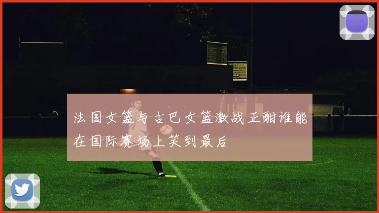 法国女篮与古巴女篮激战正酣谁能在国际赛场上笑到最后