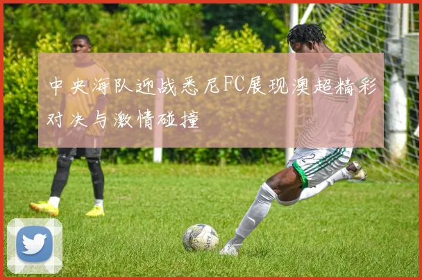 中央海队迎战悉尼FC展现澳超精彩对决与激情碰撞
