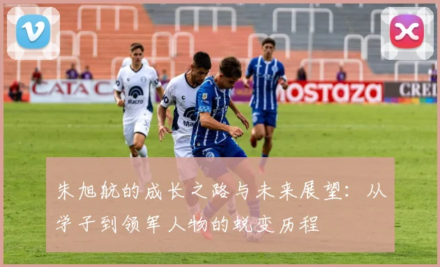 朱旭航的成长之路与未来展望：从学子到领军人物的蜕变历程