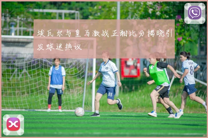 埃瓦尔与皇马激战正酣比分揭晓引发球迷热议