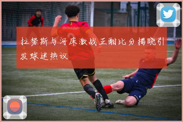 拉努斯与河床激战正酣比分揭晓引发球迷热议