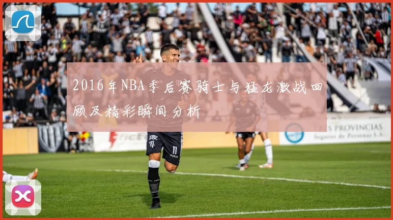 2016年NBA季后赛骑士与猛龙激战回顾及精彩瞬间分析