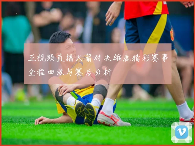 正视频直播火箭对决雄鹿精彩赛事全程回放与赛后分析