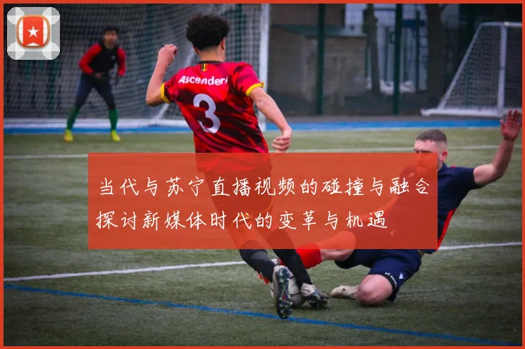 当代与苏宁直播视频的碰撞与融合探讨新媒体时代的变革与机遇