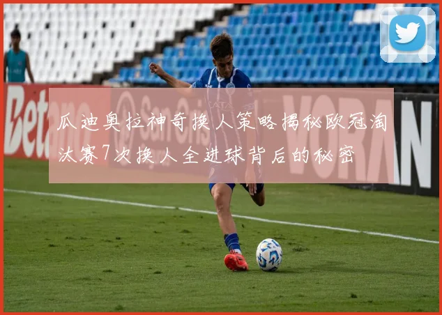瓜迪奥拉神奇换人策略揭秘欧冠淘汰赛7次换人全进球背后的秘密