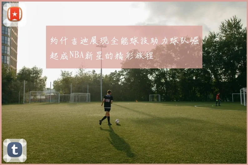 约什吉迪展现全能球技助力球队崛起成NBA新星的精彩旅程