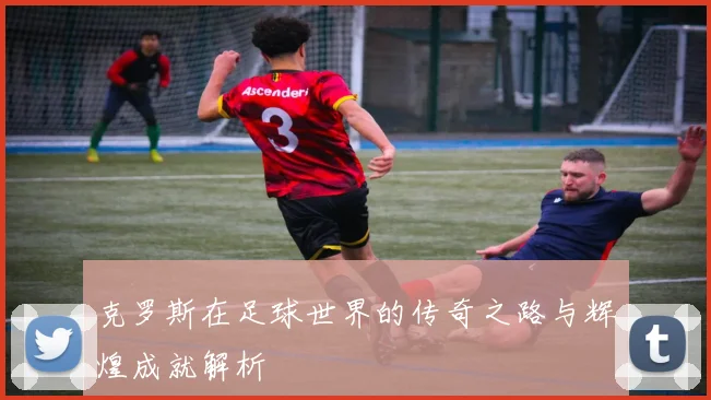 克罗斯在足球世界的传奇之路与辉煌成就解析