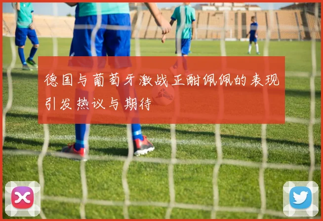 德国与葡萄牙激战正酣佩佩的表现引发热议与期待