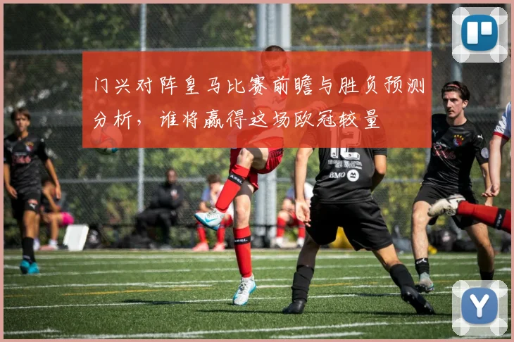 门兴对阵皇马比赛前瞻与胜负预测分析，谁将赢得这场欧冠较量