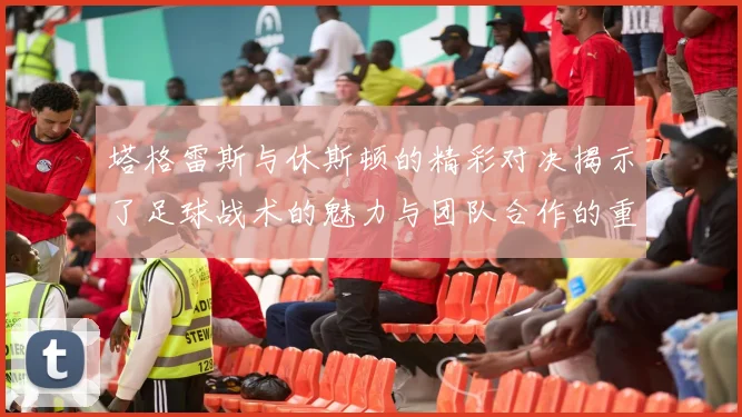 塔格雷斯与休斯顿的精彩对决揭示了足球战术的魅力与团队合作的重要性