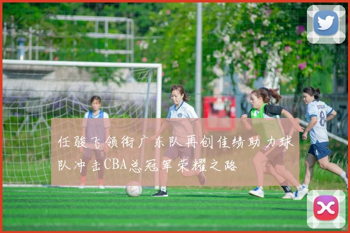 任骏飞领衔广东队再创佳绩助力球队冲击CBA总冠军荣耀之路